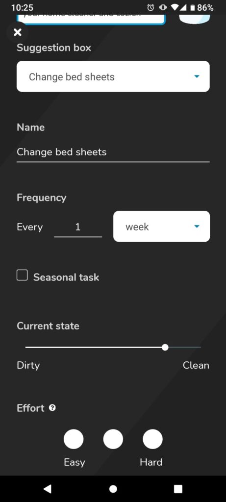 A screenshot of a phone. There is a white drop down menu with the heading change bed sheets in it. Below is a breakdown which has name, underneath is change bed sheets. Then frequency with every 1 week, this is customisable. Then an unticked tick box with seasonal next to it. Below this is a sliding scale of dirty to clean with the marker 3/4 of the way to clean. Below is the heading effort with 3 bubbles, the first saying easy and then the last one hard.